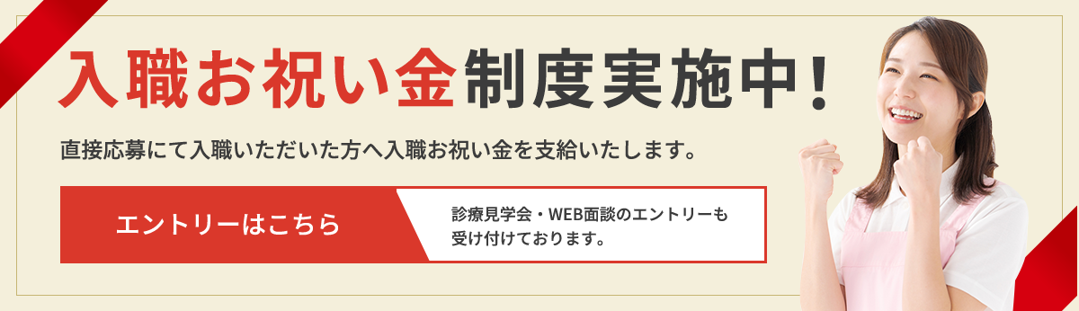入職お祝い金制度実施中！直接応募にて入職いただいた方へ入職お祝い金を支給いたします。エントリーはこちら 診療見学会・WEB面談のエントリーも 受け付けております。